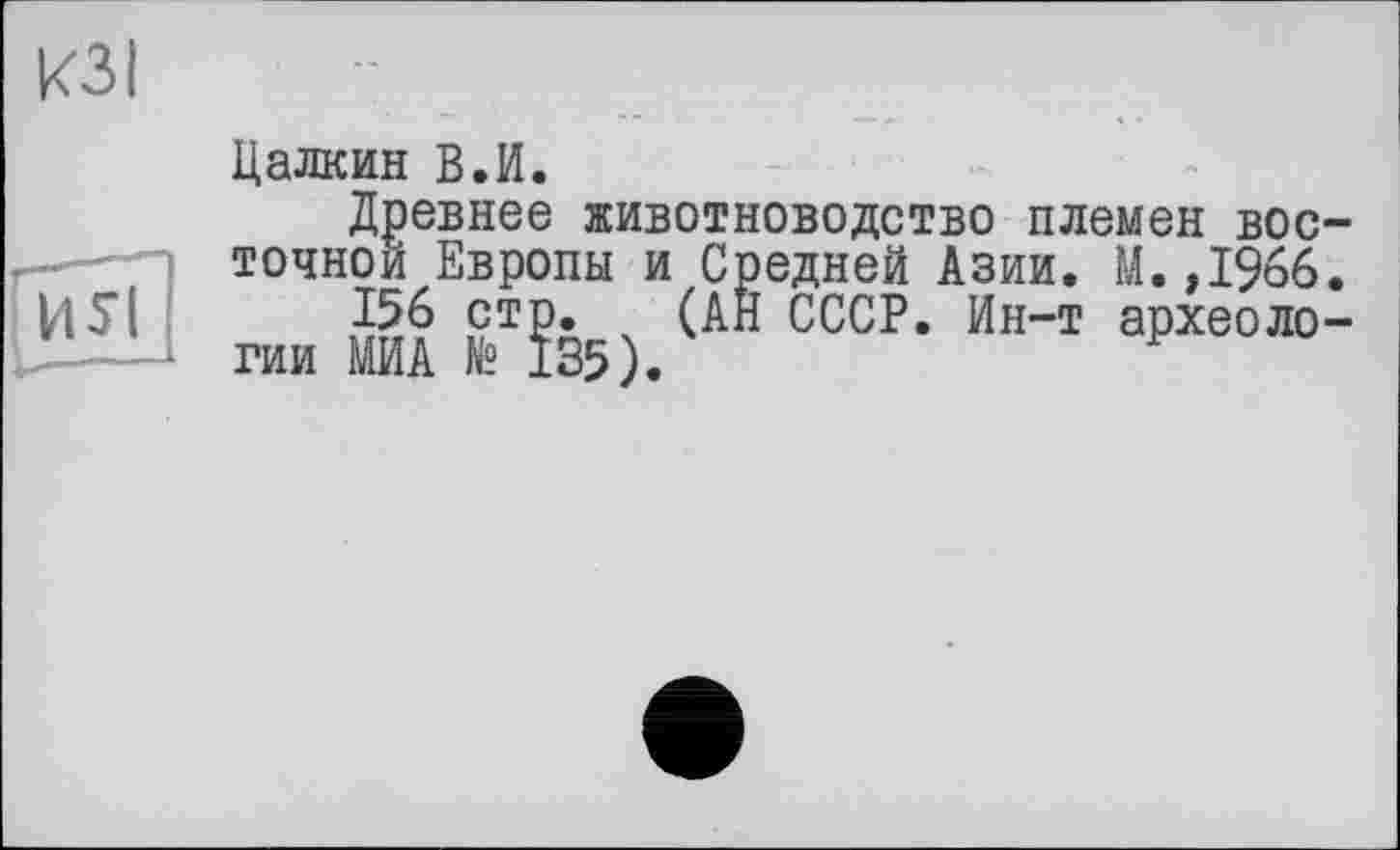 ﻿КЗ I
Цалкин В.И.
Древнее ж точной Европы
животноводство племен вос-_ j и Средней Азии. М.,1966.
156 стр. (АН СССР. Ин-т археологии МИА № 135).